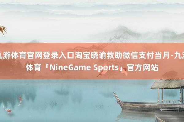 九游体育官网登录入口淘宝晓谕救助微信支付当月-九游体育「NineGame Sports」官方网站