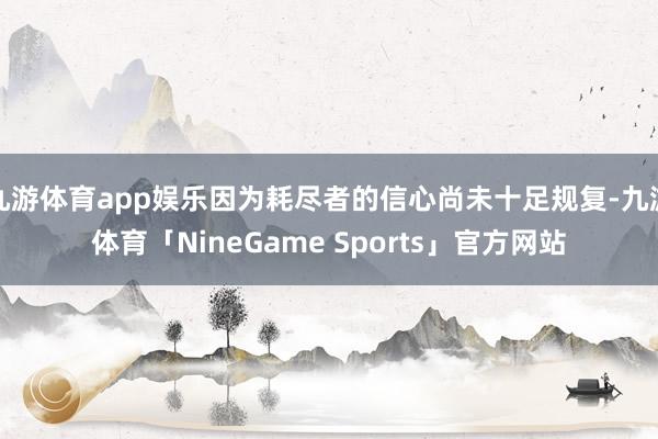 九游体育app娱乐因为耗尽者的信心尚未十足规复-九游体育「NineGame Sports」官方网站