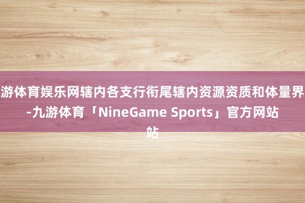 九游体育娱乐网辖内各支行衔尾辖内资源资质和体量界限-九游体育「NineGame Sports」官方网站