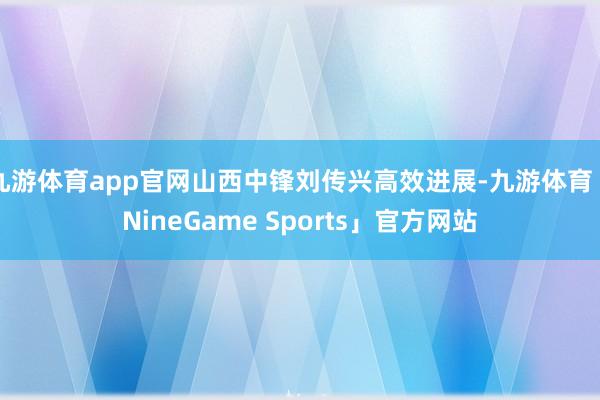 九游体育app官网山西中锋刘传兴高效进展-九游体育「NineGame Sports」官方网站