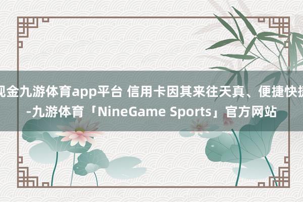 现金九游体育app平台 信用卡因其来往天真、便捷快捷-九游体育「NineGame Sports」官方网站