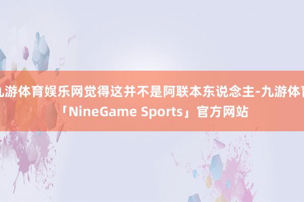 九游体育娱乐网觉得这并不是阿联本东说念主-九游体育「NineGame Sports」官方网站