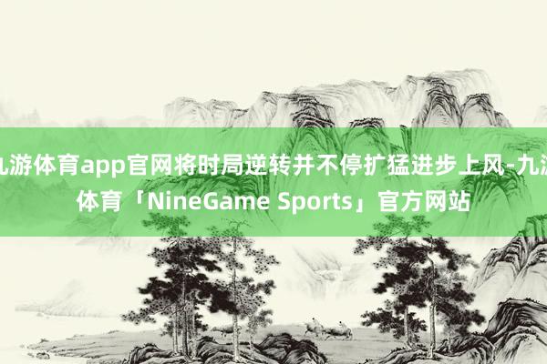 九游体育app官网将时局逆转并不停扩猛进步上风-九游体育「NineGame Sports」官方网站