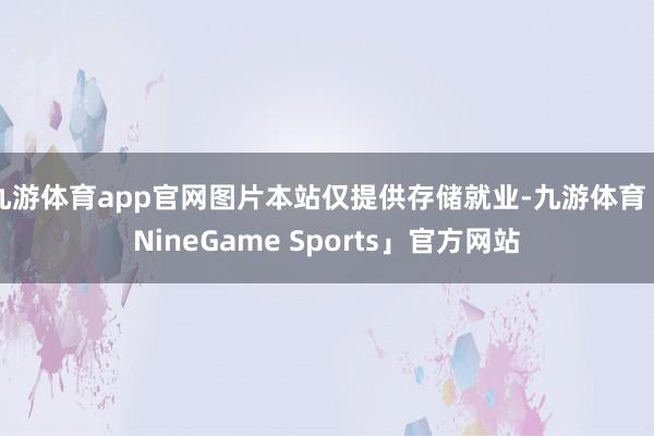 九游体育app官网图片本站仅提供存储就业-九游体育「NineGame Sports」官方网站