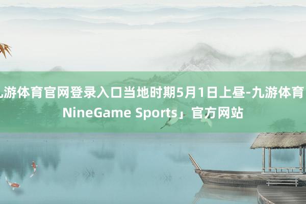 九游体育官网登录入口当地时期5月1日上昼-九游体育「NineGame Sports」官方网站