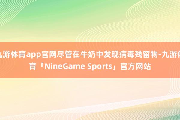 九游体育app官网尽管在牛奶中发现病毒残留物-九游体育「NineGame Sports」官方网站