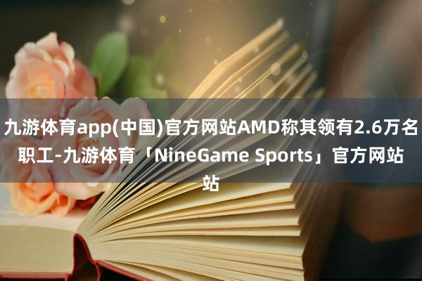 九游体育app(中国)官方网站AMD称其领有2.6万名职工-九游体育「NineGame Sports」官方网站