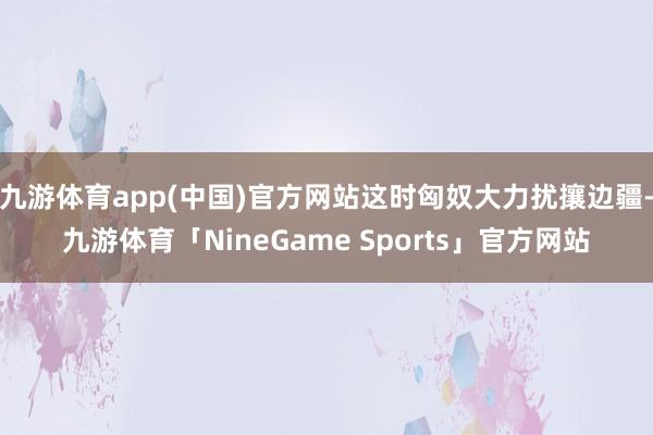 九游体育app(中国)官方网站这时匈奴大力扰攘边疆-九游体育「NineGame Sports」官方网站