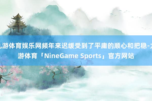 九游体育娱乐网频年来迟缓受到了平庸的顺心和把稳-九游体育「NineGame Sports」官方网站