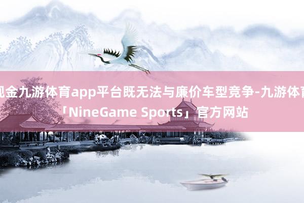 现金九游体育app平台既无法与廉价车型竞争-九游体育「NineGame Sports」官方网站