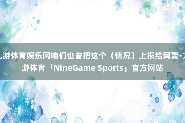 九游体育娱乐网咱们也曾把这个（情况）上报给网警-九游体育「NineGame Sports」官方网站