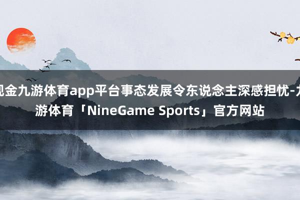 现金九游体育app平台事态发展令东说念主深感担忧-九游体育「NineGame Sports」官方网站