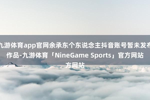 九游体育app官网余承东个东说念主抖音账号暂未发布作品-九游体育「NineGame Sports」官方网站