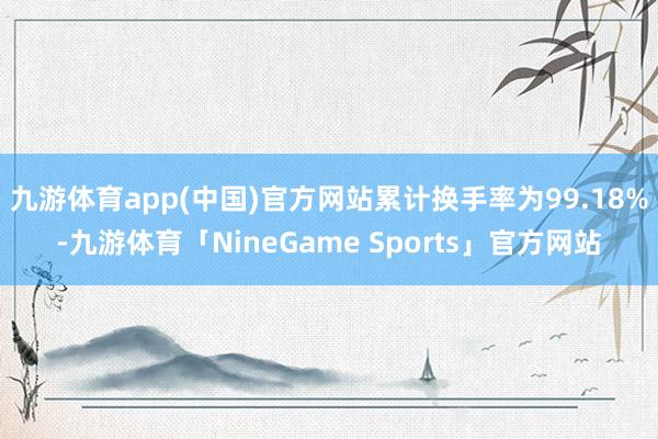 九游体育app(中国)官方网站累计换手率为99.18%-九游体育「NineGame Sports」官方网站