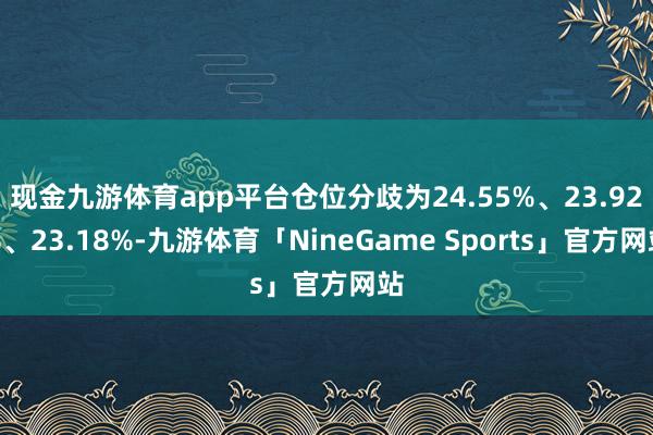 现金九游体育app平台仓位分歧为24.55%、23.92%、23.18%-九游体育「NineGame Sports」官方网站