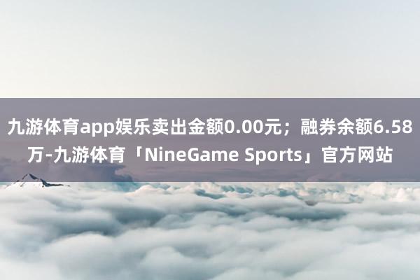 九游体育app娱乐卖出金额0.00元；融券余额6.58万-九游体育「NineGame Sports」官方网站