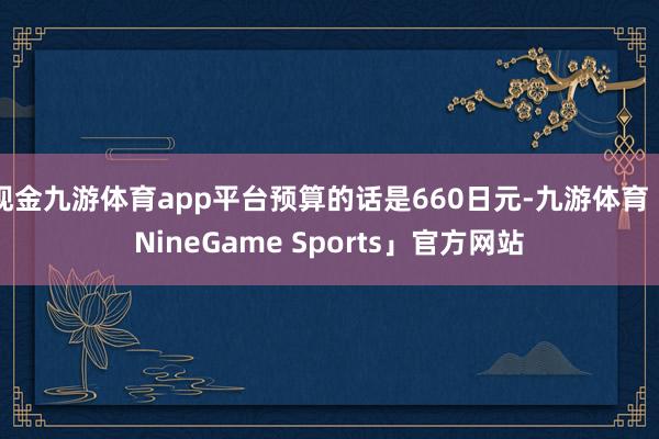 现金九游体育app平台预算的话是660日元-九游体育「NineGame Sports」官方网站