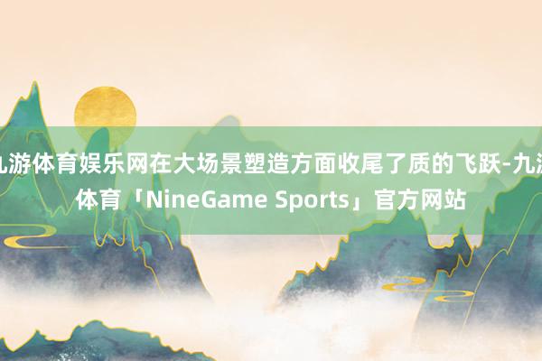 九游体育娱乐网在大场景塑造方面收尾了质的飞跃-九游体育「NineGame Sports」官方网站