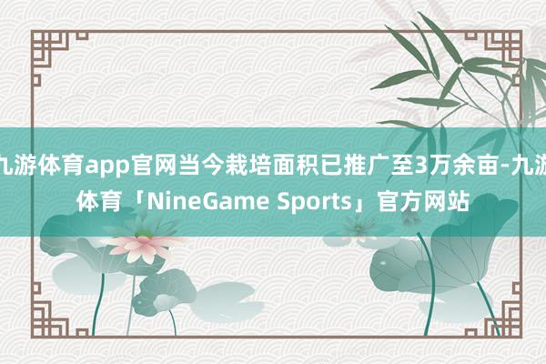 九游体育app官网当今栽培面积已推广至3万余亩-九游体育「NineGame Sports」官方网站