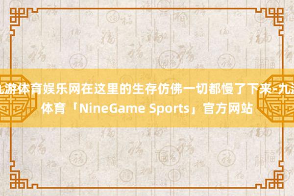 九游体育娱乐网在这里的生存仿佛一切都慢了下来-九游体育「NineGame Sports」官方网站