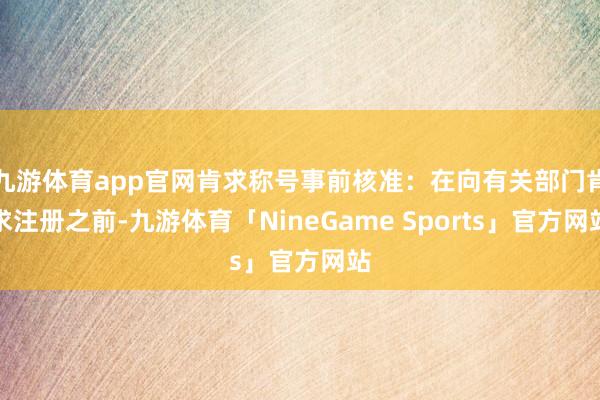 九游体育app官网肯求称号事前核准：在向有关部门肯求注册之前-九游体育「NineGame Sports」官方网站