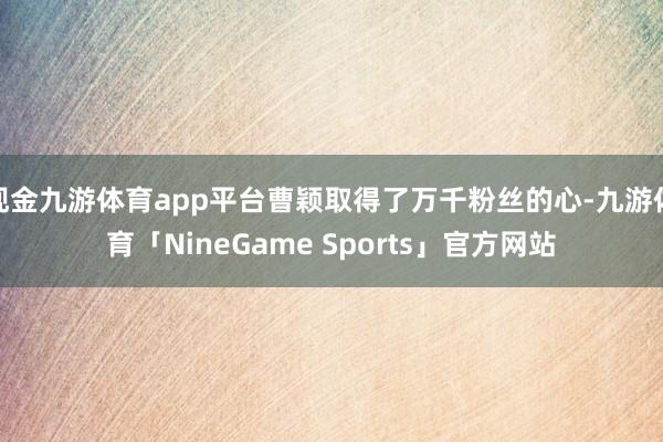 现金九游体育app平台曹颖取得了万千粉丝的心-九游体育「NineGame Sports」官方网站